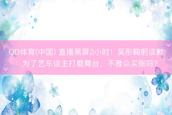 OD体育(中国) 直播黑屏2小时！吴彤鞠躬谈歉：为了艺东谈主打磨舞台，不雅众买账吗？