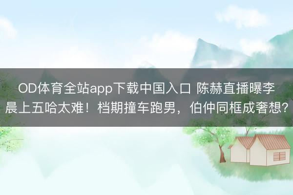OD体育全站app下载中国入口 陈赫直播曝李晨上五哈太难！档期撞车跑男，伯仲同框成奢想？