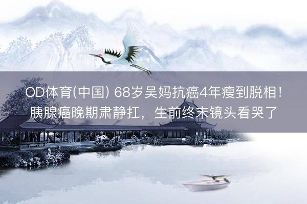OD体育(中国) 68岁吴妈抗癌4年瘦到脱相!胰腺癌晚期肃静扛,生前终末镜头看哭了
