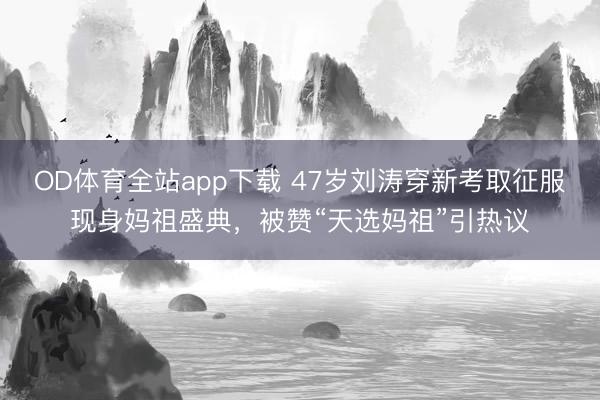 OD体育全站app下载 47岁刘涛穿新考取征服现身妈祖盛典，被赞“天选妈祖”引热议
