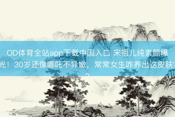 OD体育全站app下载中国入口 宋祖儿纯素颜曝光！30岁还像哪吒不异嫩，常常女生咋养出这皮肤？