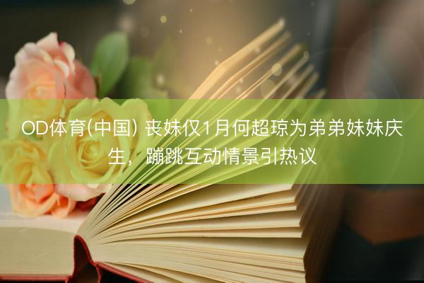 OD体育(中国) 丧妹仅1月何超琼为弟弟妹妹庆生，蹦跳互动情景引热议