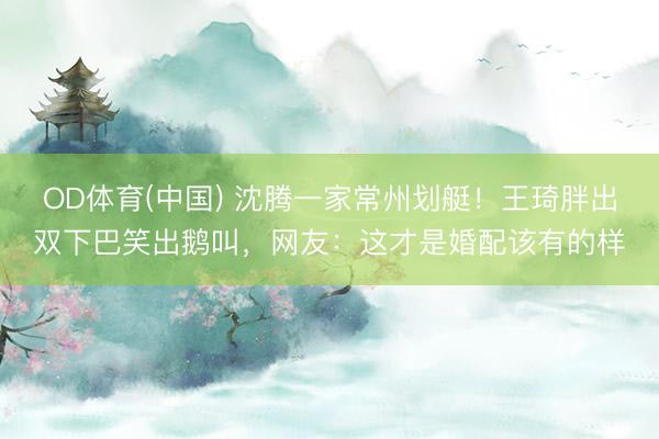 OD体育(中国) 沈腾一家常州划艇！王琦胖出双下巴笑出鹅叫，网友：这才是婚配该有的样
