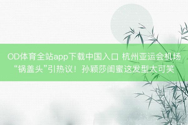 OD体育全站app下载中国入口 杭州亚运会机场“锅盖头”引热议！孙颖莎闺蜜这发型太可笑