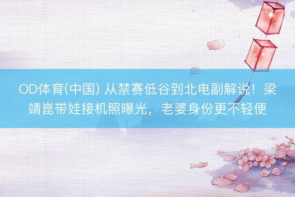 OD体育(中国) 从禁赛低谷到北电副解说！梁靖崑带娃接机照曝光，老婆身份更不轻便