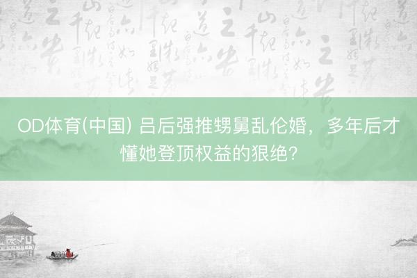 OD体育(中国) 吕后强推甥舅乱伦婚，多年后才懂她登顶权益的狠绝？