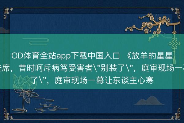 OD体育全站app下载中国入口 《放羊的星星》男神站上被告席，昔时呵斥病笃受害者＂别装了＂，庭审现场一幕让东谈主心寒