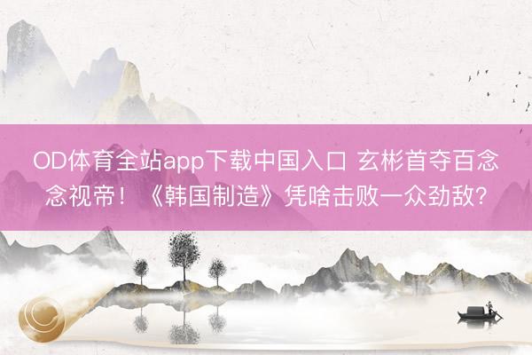 OD体育全站app下载中国入口 玄彬首夺百念念视帝！《韩国制造》凭啥击败一众劲敌？