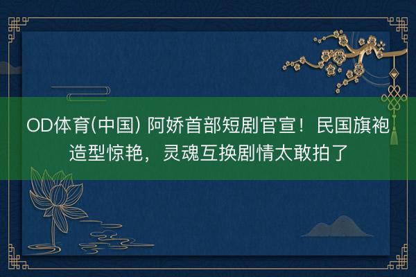 OD体育(中国) 阿娇首部短剧官宣！民国旗袍造型惊艳，灵魂互换剧情太敢拍了