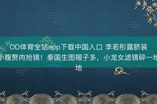 OD体育全站app下载中国入口 李若彤露脐装小腹赘肉抢镜！泰国生图褶子多，小龙女滤镜碎一地