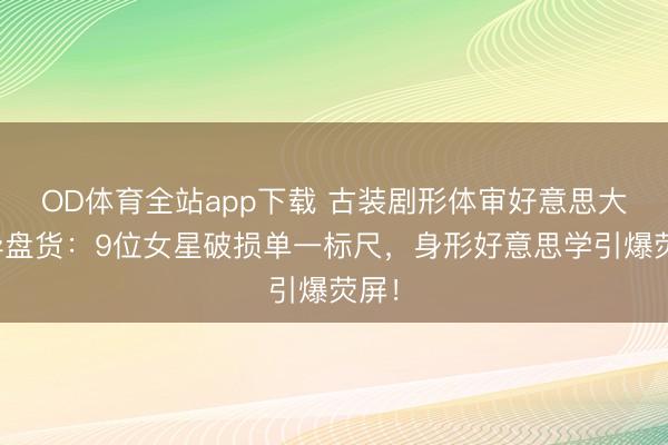 OD体育全站app下载 古装剧形体审好意思大立异盘货：9位女星破损单一标尺，身形好意思学引爆荧屏！