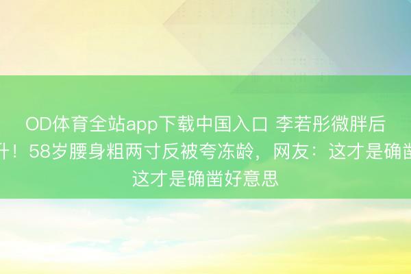 OD体育全站app下载中国入口 李若彤微胖后颜值飙升！58岁腰身粗两寸反被夸冻龄，网友：这才是确凿好意思