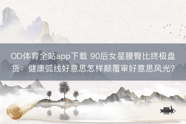 OD体育全站app下载 90后女星腰臀比终极盘货：健康弧线好意思怎样颠覆审好意思风光？