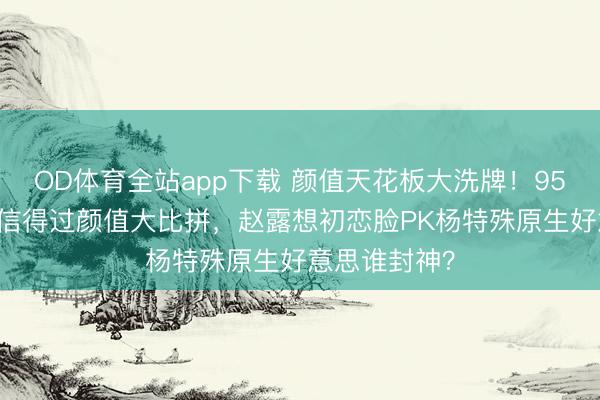 OD体育全站app下载 颜值天花板大洗牌！95后00后小花信得过颜值大比拼，赵露想初恋脸PK杨特殊原生好意思谁封神？