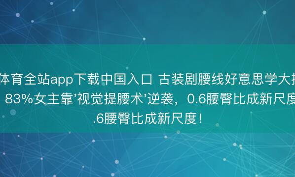 OD体育全站app下载中国入口 古装剧腰线好意思学大揭秘：83%女主靠'视觉提腰术'逆袭，0.6腰臀比成新尺度！