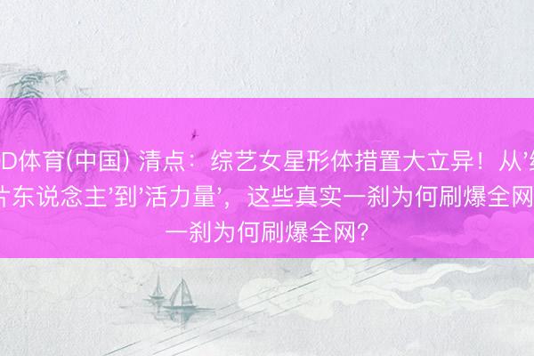 OD体育(中国) 清点：综艺女星形体措置大立异！从'纸片东说念主'到'活力量'，这些真实一刹为何刷爆全网？