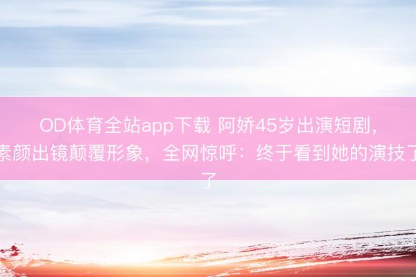 OD体育全站app下载 阿娇45岁出演短剧，素颜出镜颠覆形象，全网惊呼：终于看到她的演技了