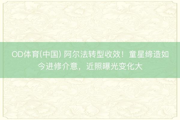 OD体育(中国) 阿尔法转型收效！童星缔造如今进修介意，近照曝光变化大