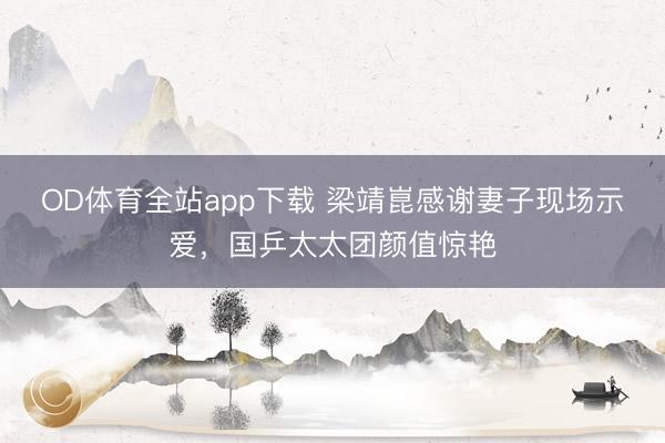OD体育全站app下载 梁靖崑感谢妻子现场示爱,国乒太太团颜值惊艳