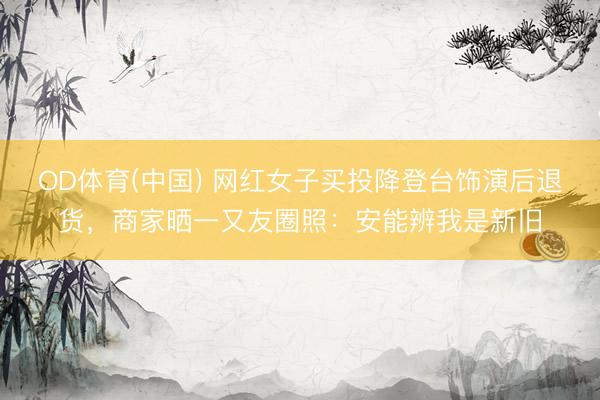 OD体育(中国) 网红女子买投降登台饰演后退货，商家晒一又友圈照：安能辨我是新旧