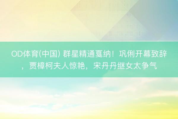 OD体育(中国) 群星精通戛纳！巩俐开幕致辞，贾樟柯夫人惊艳，宋丹丹继女太争气