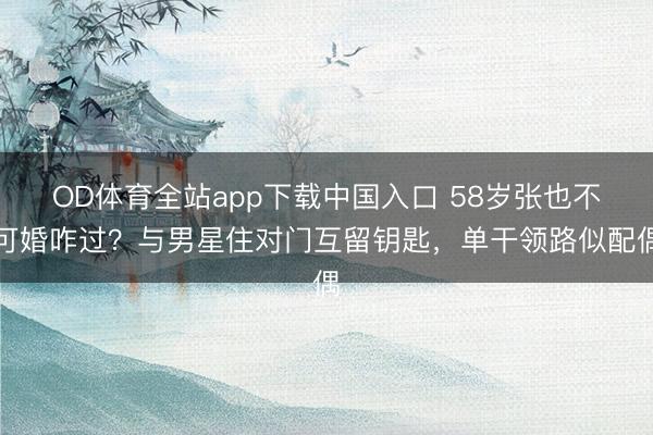 OD体育全站app下载中国入口 58岁张也不可婚咋过？与男星住对门互留钥匙，单干领路似配偶