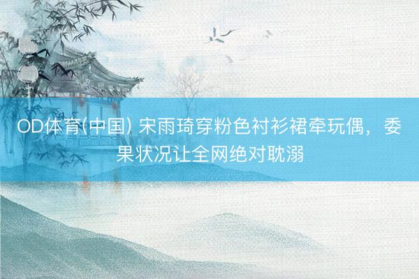 OD体育(中国) 宋雨琦穿粉色衬衫裙牵玩偶，委果状况让全网绝对耽溺
