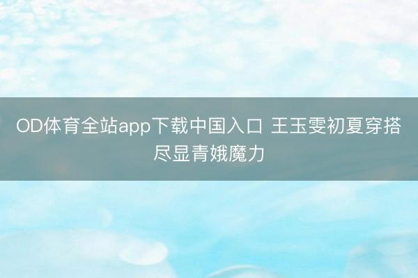 OD体育全站app下载中国入口 王玉雯初夏穿搭尽显青娥魔力