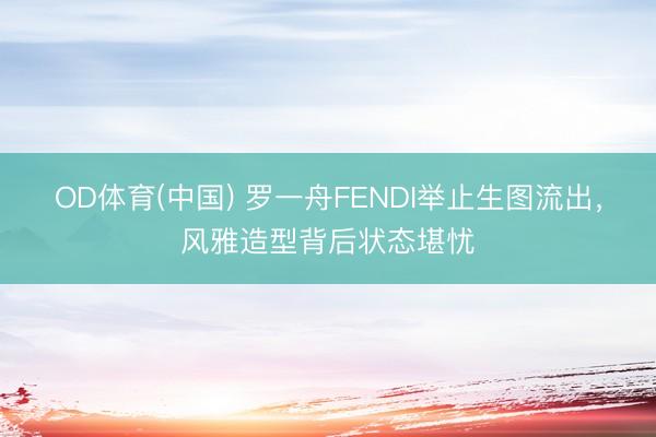 OD体育(中国) 罗一舟FENDI举止生图流出,风雅造型背后状态堪忧