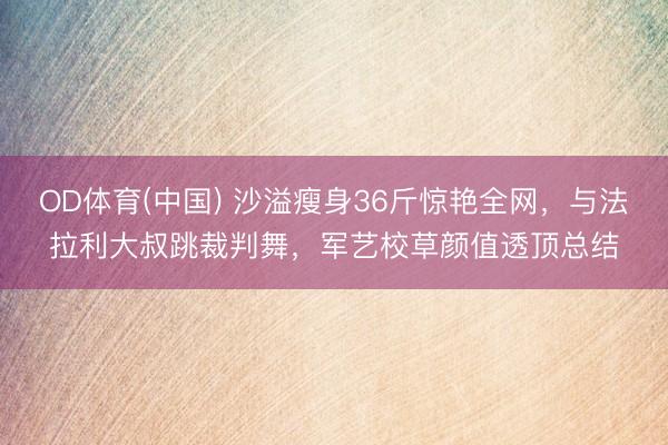 OD体育(中国) 沙溢瘦身36斤惊艳全网，与法拉利大叔跳裁判舞，军艺校草颜值透顶总结