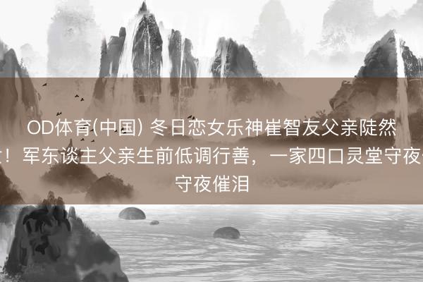OD体育(中国) 冬日恋女乐神崔智友父亲陡然离世！军东谈主父亲生前低调行善，一家四口灵堂守夜催泪