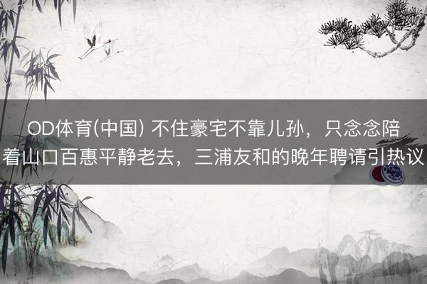 OD体育(中国) 不住豪宅不靠儿孙,只念念陪着山口百惠平静老去,三浦友和的晚年聘请引热议