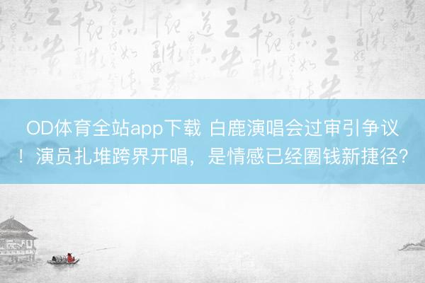 OD体育全站app下载 白鹿演唱会过审引争议！演员扎堆跨界开唱，是情感已经圈钱新捷径？