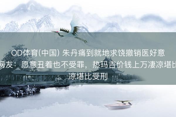 OD体育(中国) 朱丹痛到就地求饶撤销医好意思，网友：愿意丑着也不受罪，热玛吉价钱上万凄凉堪比受刑