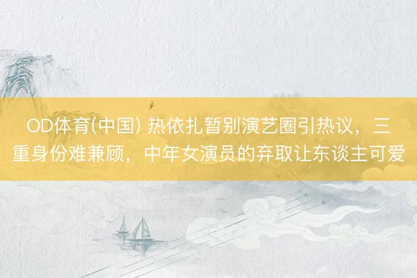 OD体育(中国) 热依扎暂别演艺圈引热议，三重身份难兼顾，中年女演员的弃取让东谈主可爱