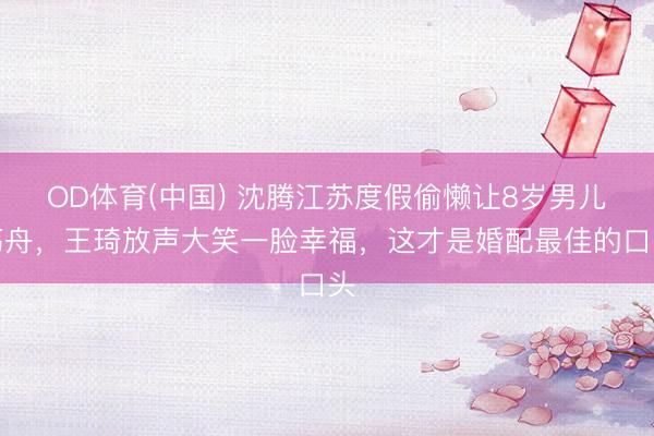 OD体育(中国) 沈腾江苏度假偷懒让8岁男儿荡舟，王琦放声大笑一脸幸福，这才是婚配最佳的口头