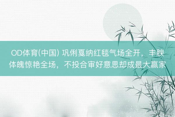 OD体育(中国) 巩俐戛纳红毯气场全开，丰腴体魄惊艳全场，不投合审好意思却成最大赢家