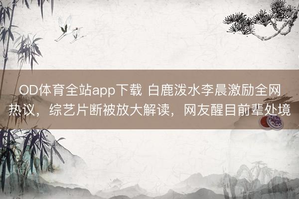 OD体育全站app下载 白鹿泼水李晨激励全网热议,综艺片断被放大解读,网友醒目前辈处境