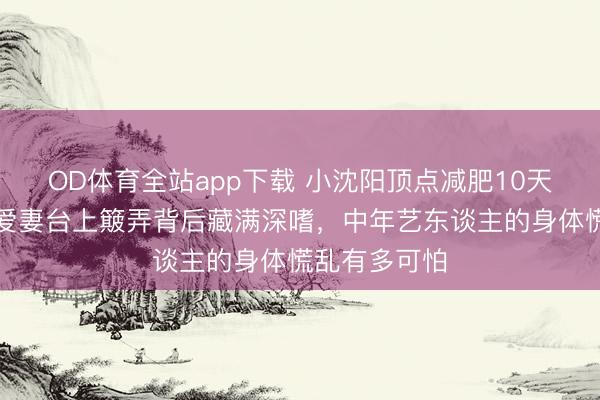 OD体育全站app下载 小沈阳顶点减肥10天两进急诊!爱妻台上簸弄背后藏满深嗜,中年艺东谈主的身体慌乱有多可怕