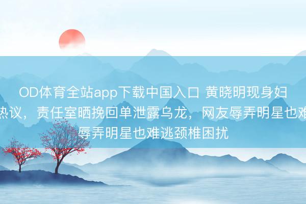 OD体育全站app下载中国入口 黄晓明现身妇产科病院引热议，责任室晒挽回单泄露乌龙，网友辱弄明星也难逃颈椎困扰
