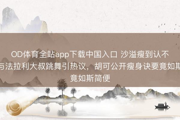 OD体育全站app下载中国入口 沙溢瘦到认不出！与法拉利大叔跳舞引热议，胡可公开瘦身诀要竟如斯简便
