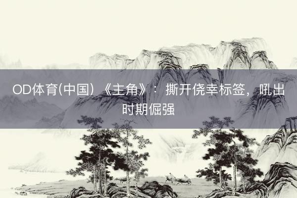 OD体育(中国) 《主角》:撕开侥幸标签,吼出时期倔强