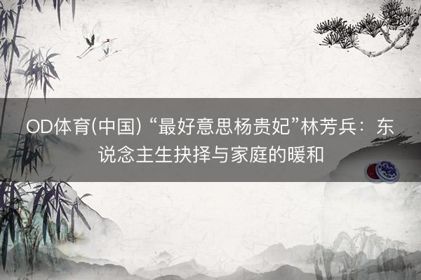 OD体育(中国) “最好意思杨贵妃”林芳兵:东说念主生抉择与家庭的暖和