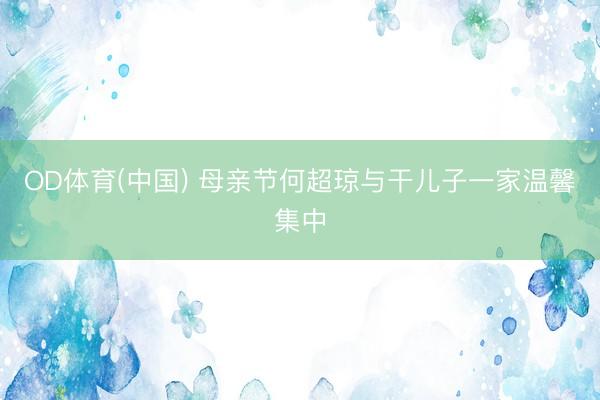OD体育(中国) 母亲节何超琼与干儿子一家温馨集中