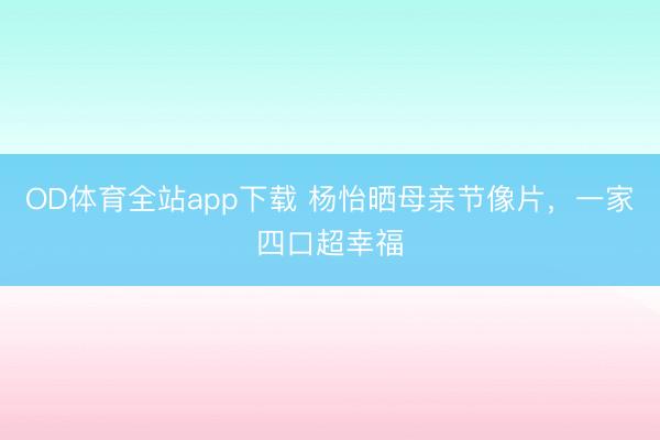 OD体育全站app下载 杨怡晒母亲节像片，一家四口超幸福