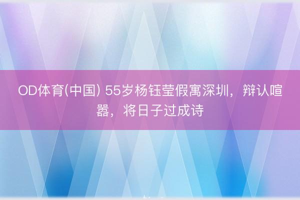 OD体育(中国) 55岁杨钰莹假寓深圳，辩认喧嚣，将日子过成诗