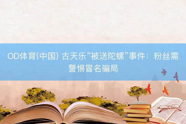 OD体育(中国) 古天乐“被送陀螺”事件：粉丝需警惕冒名骗局