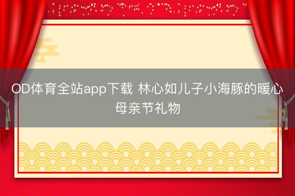 OD体育全站app下载 林心如儿子小海豚的暖心母亲节礼物