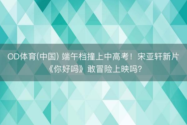 OD体育(中国) 端午档撞上中高考！宋亚轩新片《你好吗》敢冒险上映吗？