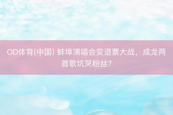 OD体育(中国) 蚌埠演唱会变退票大战，成龙两首歌坑哭粉丝？